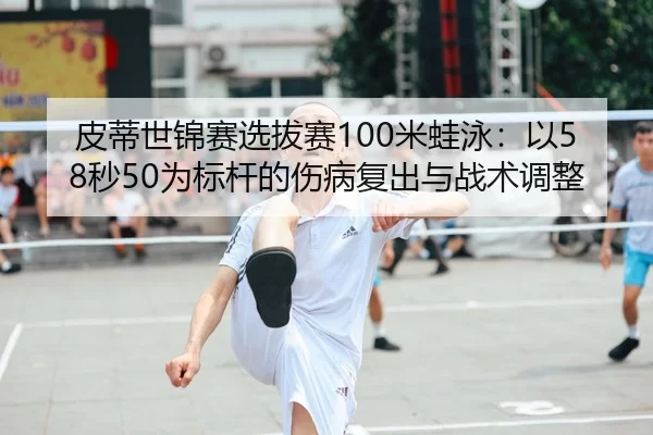 皮蒂世锦赛选拔赛100米蛙泳：以58秒50为标杆的伤病复出与战术调整