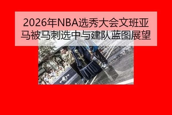 2026年NBA选秀大会文班亚马被马刺选中与建队蓝图展望